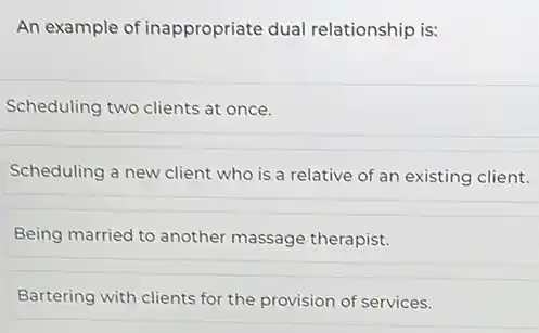 An example of inappropriate dual relationship is:
Scheduling two clients at once.
Scheduling a new client who is a relative of an existing client.
Being married to another massage therapist.
Bartering with clients for the provision of services.