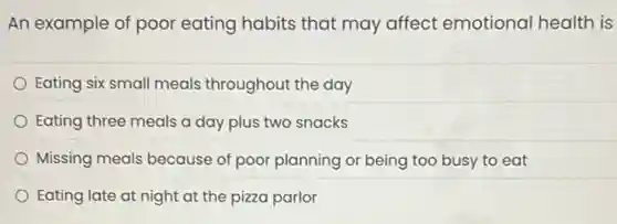 An example of poor eating habits that may affect emotional health is
Eating six small meals throughout the day
Eating three meals a day plus two snacks
Missing meals because of poor planning or being too busy to eat
Eating late at night at the pizza parlor