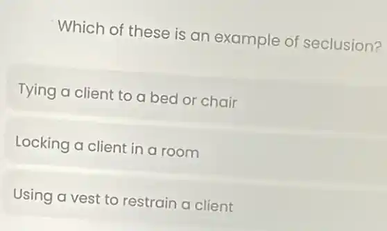 Which of these is an example of seclusion?
Tying a client to a bed or chair
Locking a client in a room
Using a vest to restrain a client