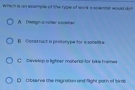 Which is an example of the type of work a scientist would do?
A Design a roller coaster
B Construct a prototype for a satellite
C Develop a lighter material for bike frames
D Observe the migration and flight path of birds