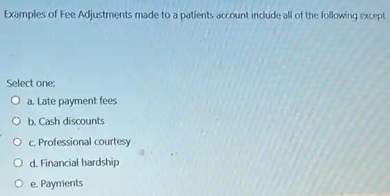Examples of Fee Adjustments made to a patients account include al of the following except
Select one:
a. Late payment fees
b. Cash discounts
c. Professional courtesy
d. Financial hardship
e. Payments