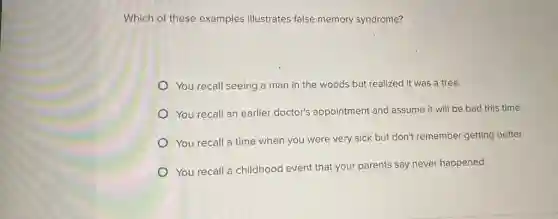 Which of these examples illustrates false memory syndrome?
You recall seeing a man in the woods but realized it was a tree.
You recall an earlier doctor's appointment and assume it will be bad this time.
You recall a time when you were very sick but don't remember getting better.
You recall a childhood event that your parents say never happened.