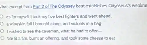 What except from Part 2 of The Odyssey best establishes Odysseus's weakne
as for myself I took my five best fighters and went ahead.
a wineskin full I brought along, and victuals in a bag
I wished to see the caveman, what he had to offer-
We lit a fire burnt an offering, and took some cheese to eat