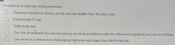 Exceptions to cleanout sizing provisions:
D Cleanouts located on stacks can be one size smaller than the stack size
A removable P-trap
D Toilet drain size
D
The size of cleanouts for cast-iron piping can be in accordance with the referenced standards for cast-iron fittings
Can serve as a cleanout for drain piping that is one size larger than the P-trap size