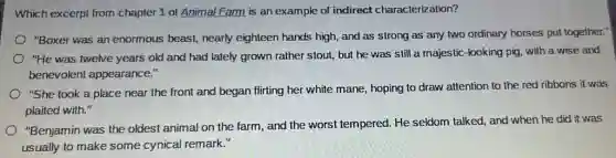 Which excerpt from chapter 1 of Animal Farm is an example.of indirect characterization?
"Boxer was an enormous beast, nearly eighteen hands high, and as strong as any two ordinary horses put together."
"He was twelve years old and had lately grown rather stout, but he was still a majestic-looking pig, with a wise and
benevolent appearance."
"She took a place near the front and began flirting her white mane, hoping to draw attention to the red ribbons it was
plaited with."
"Benjamin was the oldest animal on the farm , and the worst tempered.He seldom talked, and when he did it was
usually to make some cynical remark."