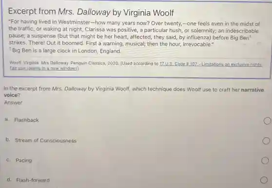 Excerpt from Mrs.Dalloway by Virginia Woolf
"For having lived in Westminster-how many years now? Over twenty,-one feels even in the midst of
the traffic, or waking at night, Clarissa was positive, a particular hush or solemnity; an indescribable
pause; a suspense (but that might be her heart, affected, they said by influenza) before Big Ben!
strikes. There! Out it boomed. First a warning musical; then the hour,irrevocable."
1Big Ben is a large clock in London England.
Woolf, Virginia. Mrs Dalloway.Penguin Classics, 2020. [Used according to 17 U.S.Code 9.107-Limitations on exclusive rights:
Fair use (opens in a new window)].
In the excerpt from Mrs. Dalloway by Virginia Woolf, which technique does Woolf use to craft her narrative
voice?
Answer
a. Flashback
b. Stream of Consciousness
c. Pacing
d. Flash-forward