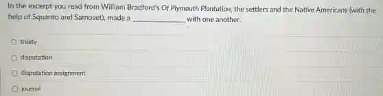 In the excerpt you read from William Bradford's Of Plymouth Plantation, the settlers and the Native Americans (with the
help of Squanto and Samoset), made a __ with one another.
treaty
disputation
disputation assignment
journal