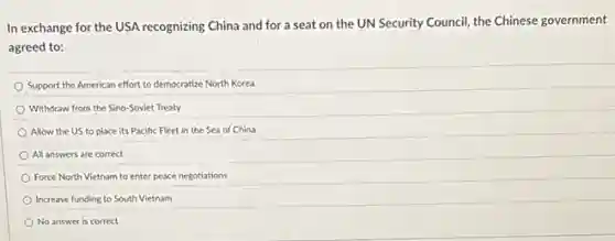 In exchange for the USA recognizing China and for a seat on the UN Security Council the Chinese government
agreed to:
Support the American effort to democratize North Korea
Withdraw from the Sino -Soviet Treaty
Allow the US to place its Pacific Fleet in the Sea of China
All answers are correct
Force North Vietnam to enter peace negotiations
Increase funding to South Vietnam
No answer is correct