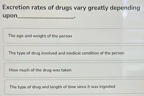 Excretion rates of drugs vary greatly depending
upon __
The age and weight of the person
The type of drug involved and medical condition of the person
How much of the drug was taken
The type of drug and length of time since it was ingested