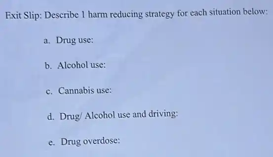 Exit Slip: Describe 1 harm reducing strategy for each situation below:
a. Drug use:
b. Alcohol use:
c. Cannabis use:
d. Drug/ Alcohol use and driving:
e. Drug overdose: