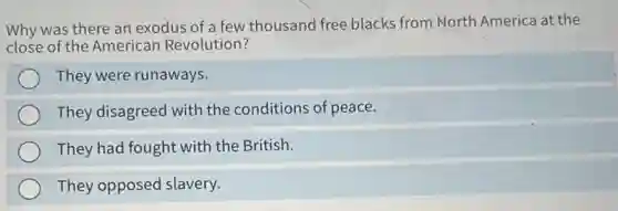 Why was there an exodus of a few thousand free blacks from North America at the
close of the American Revolution?
They were runaways.
They disagreed with the conditions of peace.
They had fought with the British.
They opposed slavery.