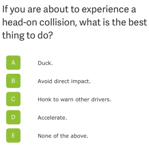If you are about to experience ; a
head-on collision , what is the best
thing to do?
A II
Duck.
B
Avoid direct impact.
C
Honk to warn other drivers.
D
Accelerate.
E .
None of the above.