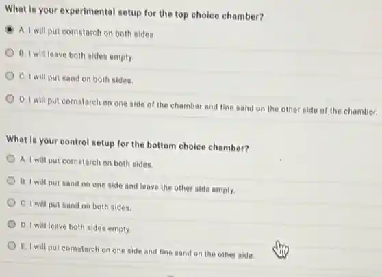 What is your experimental setup for the top choice chamber?
A. I will put cornstarch on both sides.
B. I will leave both sides empty.
C. I will put sand on both sides.
D. I will put cornstarch on one side of the chamber and fine sand on the other side of the chamber.
What is your control setup for the bottom choice chamber?
A. I will put cornstarch on both sides.
B. I will put sand on one side and leave the other side empty.
C. I will put sand on both sides.
D. I will leave both sides empty.
E. I will put cornstarch on one side and fine sand on the other side.