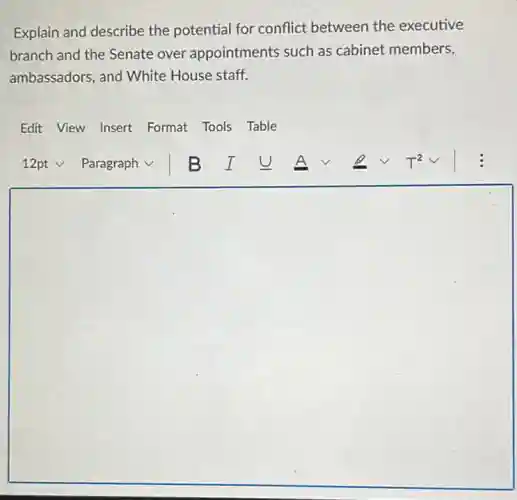 Explain and describe the potential for conflict between the executive
branch and the Senate over appointments such as cabinet members,
ambassadors, and White House staff.
Edit View Insert Format Tools Table
square