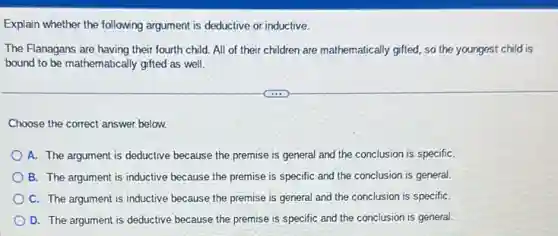 Explain whether the following argument is deductive or inductive.
The Flanagans are having their fourth child. All of their children are mathematically gifted, so the youngest child is
bound to be mathematically gifted as well.
Choose the correct answer below.
A. The argument is deductive because the premise is general and the conclusion is specifiC.
B. The argument is inductive because the premise is specific and the conclusion is general.
C. The argument is inductive because the premise is general and the conclusion is specifiC.
D. The argument is deductive because the premise is specific and the conclusion is general.