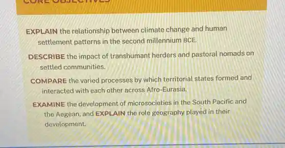 EXPLAIN the relationship between climate change and human
settlement patterns in the second millennium BCE.
DESCRIBE the impact of transhumant herders and pastoral nomads on
settled communities.
COMPARE the varied processes by which territorial states formed and
interacted with each other across Afro-Eurasia.
EXAMINE the development of microsocieties in the South Pacific and
the Aegean, and EXPLAIN the role geography played in their
development.