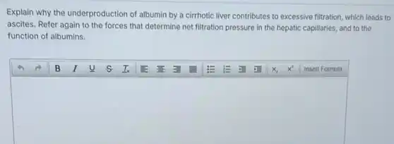 Explain why the underproduction of albumin by a cirrhotic liver contributes to excessive filtration, which leads to
ascites. Refer again to the forces that determine net filtration pressure in the hepatic capillaries, and to the
function of albumins.
square