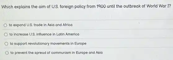 Which explains the aim of U.S. foreign policy from 1900 until the outbreak of World War I?
to expand U.S. trade in Asia and Africa
to increase U.S. influence in Latin America
to support revolutionary movements in Europe
to prevent the spread of communism in Europe and Asia