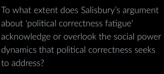 To ) what extent does Salisbury's argument
about 'political I correctness fatigue
acknowledge or overlook the social I power
dynamics that political I correctness seeks
to address?