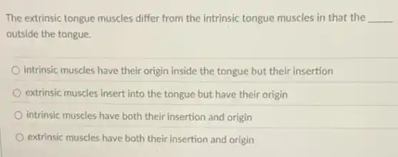 The extrinsic tongue muscles differ from the intrinsic tongue muscles in that the __
outside the tongue.
intrinsic muscles have their origin inside the tongue but their insertion
extrinsic muscles insert into the tongue but have their origin
intrinsic muscles have both their insertion and origin
extrinsic muscles have both their insertion and origin