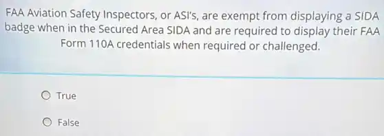 FAA Aviation Safety Inspectors, or ASI's, are exempt from displaying a SIDA
badge when in the Secured Area SIDA and are required to display their FAA
Form 110A credentials when required or challenged.
True
False