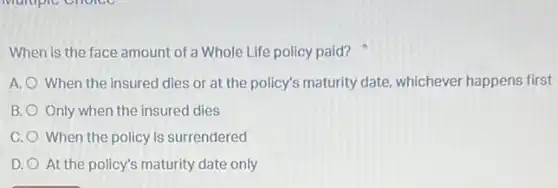 When is the face amount of a Whole Life policy paid?
A. When the insured dies or at the policy's maturity date, whichever happens first
B. Only when the insured dies
C. When the policy is surrendered
D. At the policy's maturity date only