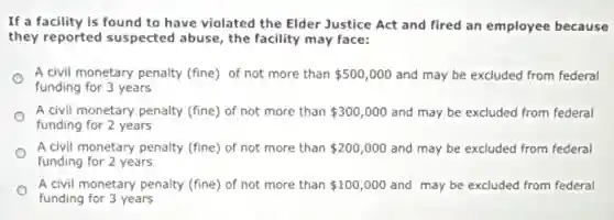 If a facility is found to have violated the Elder Justice Act and fired an employee because
they reported suspected abuse, the facility may face:
A civil monetary penalty (fine) of not more than 500,000 and may be excluded from federal
funding for 3 years
A civil monetary penalty (fine) of not more than 300,000 and may be excluded from federal
funding for 2 years
A civil monetary penalty (fine) of not more than 200,000 and may be excluded from federal
funding for 2 years
A civil monetary penalty (fine) of not more than 100,000 and may be excluded from federal
funding for 3 years