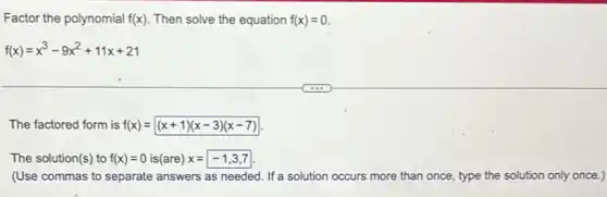 Factor the polynomial f(x) Then solve the equation f(x)=0
f(x)=x^3-9x^2+11x+21
The factored form is f(x)=(x+1)(x-3)(x-7)
The solution(s) to f(x)=0 is(are) x=-1,3,7
(Use commas to separate answers as needed. If a solution occurs more than once, type the solution only once.)