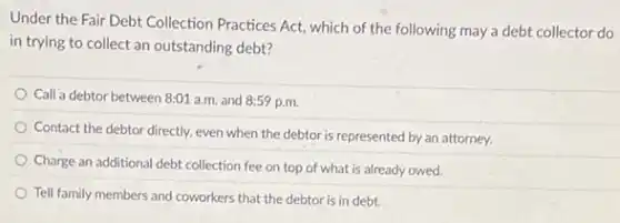 Under the Fair Debt Collection Practices Act, which of the following may a debt collector do
in trying to collect an outstanding debt?
Call a debtor between 8:01 a.m. and 8:59 p.m.
Contact the debtor directly.even when the debtor is represented by an attorney.
Charge an additional debt collection fee on top of what is already owed.
Tell family members and coworkers that the debtor is in debt.