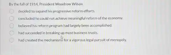 By the fall of 1914 President Woodrow Wilson
decided to expand his progressive reform efforts.
concluded he could not achieve meaningful reform of the economy.
believed his reform program had largely been accomplished.
had succeeded in breaking up most business trusts.
had created the mechanisms for a vigorous legal pursuit of monopoly.