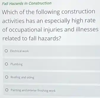 Fall Hazards in Construction
Which of the following construction
activities has an especially high rate
of occupational injuries and illnesses
related to fall hazards?
Electrical work
Plumbing
Roofing and siding
Painting and interior finishing work