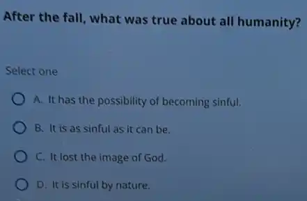 After the fall, what was true about all humanity?
Select one
A. It has the possibility of becoming sinful.
B. It is as sinful as it can be.
C. It lost the image of God.
D. It is sinful by nature.