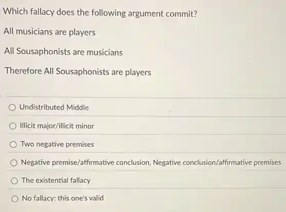 Which fallacy does the following argument commit?
All musicians are players
All Sousaphonists are musicians
Therefore All Sousaphonists are players
Undistributed Middle
Illicit major/illicit minor
Two negative premises
Negative premise/affirmative conclusion, Negative conclusion/affirmative premises
The existential fallacy
No fallacy: this one's valid
