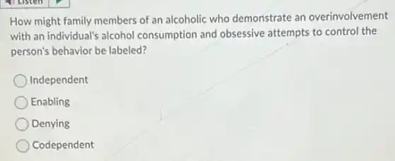 How might family members of an alcoholic who demonstrate an overinvolvement
with an individual's alcohol consumption and obsessive attempts to control the
person's behavior be labeled?
Independent
Enabling
Denying
Codependent