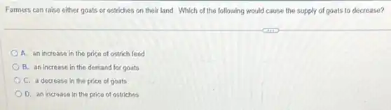 Farmers can raise either goats or ostriches on their land. Which of the following would cause the supply of goats to decrease?
A. an increase in the price of ostrich feed
B. an increase in the demand for goats
C. a decrease in the price of goats
D. an increase in the price of ostriches