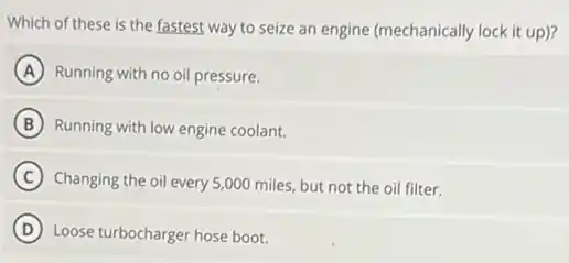 Which of these is the fastest way to seize an engine (mechanically lock it up)?
A Running with no oil pressure.
B Running with low engine coolant.
C Changing the oil every 5,000 miles, but not the oil filter.
D Loose turbocharger hose boot.