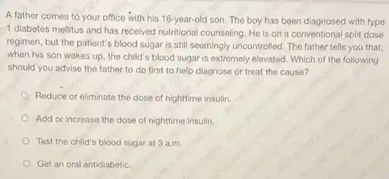 A father comes to your office with his 16-year-old son. The boy has been diagnosed with type
1 diabetes mellitus and has received nutritional counseling. He is on a conventional split dose
regimen, but the patient's blood sugar is still seemingly uncontrolled. The father tells you that,
when his son wakes up, the child's blood sugar is extremely elevated . Which of the following
should you advise the father to do first to help diagnose or treat the cause?
Reduce or eliminate the dose of nighttime insulin.
Add or increase the dose of nighttime insulin.
Test the child's blood sugar at 3 a.m.
Get an oral antidiabetic.