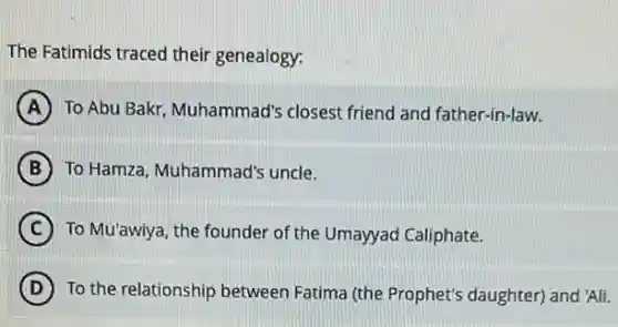 The Fatimids traced their genealogy:
A To Abu Bakr, Muhammad'closest friend and father-in-law.
B To Hamza, Muhammad'uncle.
C To Mu'awiya, the founder of the Umayyad Caliphate.
D ) To the relationship between Fatima (the Prophet's daughter) and 'Ali.