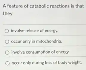 A feature of catabolic reactions is that
they
involve release of energy.
occur only in mitochondria.
involve consumption of energy.
occur only during loss of body weight.