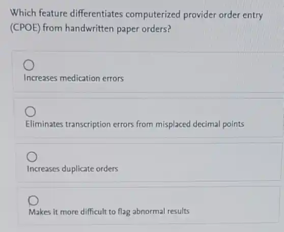 Which feature differentiates computerized provider order entry
(CPOE) from handwritten paper orders?
Increases medication errors
Eliminates transcription errors from misplaced decimal points
Increases duplicate orders
Makes it more difficult to flag abnormal results
