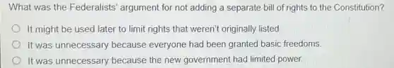 What was the Federalists' argument for not adding a separate bill of rights to the Constitution?
It might be used later to limit rights that weren't originally listed.
It was unnecessary because everyone had been granted basic freedoms
It was unnecessary because the new government had limited power