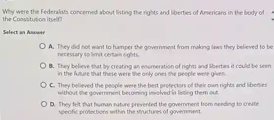 Why were the Federalists concerned about listing the rights and liberties of Americans in the body of
the Constitution itself?
Select an Answer
A. They did not want to hamper the government from making laws they believed to be
necessary to limit certain rights.
B. They believe that by creating an enumeration of rights and liberties it could be seen
in the future that these were the only ones the people were given.
C. They believed the people were the best protectors of their own rights and liberties
without the government becoming involved~in listing them out.
D. They felt that human nature prevented the government from needing to create
specific protections within the structures of government.