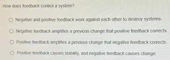 How does feedback control a system?
Negative and positive feedback work against each other to destroy systems.
Negative feedback amplifies a previous change that positive feedback corrects.
Positive feedback amplifies a previous change that negative feedback corrects.
Positive feedback causes stability, and negative feedback causes change.