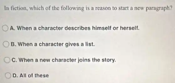 In fiction, which of the following is a reason to start a new paragraph?
A. When a character describes himself or herself.
B. When a character gives a list.
C. When a new character joins the story.
D. All of these