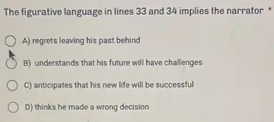 The figurative language in lines 33 and 34 implies the narrator
A) regrets leaving his past behind
B) understands that his future will have challenges
C) anticipates that his new life will be successful
D) thinks he made a wrong decision