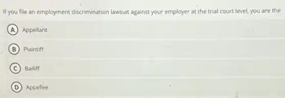 If you file an employment discrimination lawsuit against your employer at the trial court level, you are the
A Appellant
B Plaintiff
C Bailiff
D Appellee