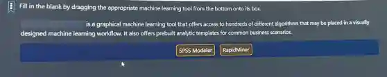 Fill in the blank by dragging the appropriate machine learning tool from the bottom onto its box.
square  is a graphical machine learning tool that offers access to hundreds of different algorithms that may be placed in a visually
designed machine learning workflow. It also offers prebuilt analytic templates for common business scenarios.