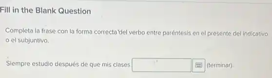 Fill in the Blank Question
Completa la frase con la forma correcta'del verbo entre paréntesis en el presente del indicativo
el subjuntivo.
Siempre estudio después de que mis clases square  (terminar)