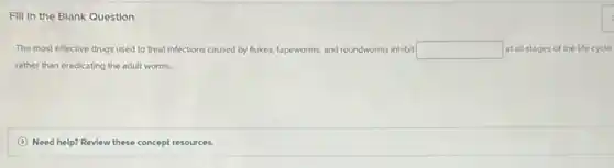 Fill in the Blank Question
The most effective drugs used to treat infections caused by flukes, tapeworms and roundworms inhibit square  at all stages of the life cycle
tather than eradicating the adult worms.
Need help? Review these concept resources.