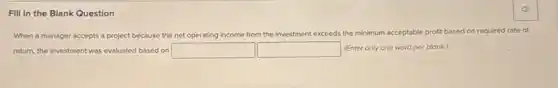 Fill in the Blank Question
When a manager accepts a project because the net operating income from the investment exceeds the minimum acceptable profit based on required rate of
return, the investment was evaluated based on square square (Enter only one word per blank)